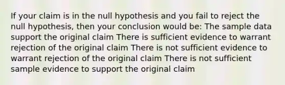 If your claim is in the null hypothesis and you fail to reject the null hypothesis, then your conclusion would be: The sample data support the original claim There is sufficient evidence to warrant rejection of the original claim There is not sufficient evidence to warrant rejection of the original claim There is not sufficient sample evidence to support the original claim