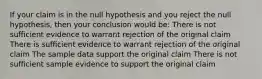 If your claim is in the null hypothesis and you reject the null hypothesis, then your conclusion would be: There is not sufficient evidence to warrant rejection of the original claim There is sufficient evidence to warrant rejection of the original claim The sample data support the original claim There is not sufficient sample evidence to support the original claim