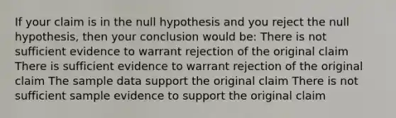 If your claim is in the null hypothesis and you reject the null hypothesis, then your conclusion would be: There is not sufficient evidence to warrant rejection of the original claim There is sufficient evidence to warrant rejection of the original claim The sample data support the original claim There is not sufficient sample evidence to support the original claim