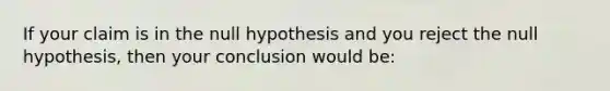 If your claim is in the null hypothesis and you reject the null hypothesis, then your conclusion would be: