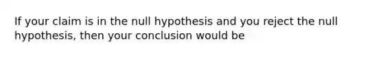 If your claim is in the null hypothesis and you reject the null hypothesis, then your conclusion would be