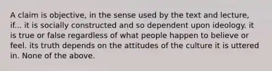 A claim is objective, in the sense used by the text and lecture, if... it is socially constructed and so dependent upon ideology. it is true or false regardless of what people happen to believe or feel. its truth depends on the attitudes of the culture it is uttered in. None of the above.