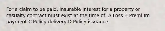 For a claim to be paid, insurable interest for a property or casualty contract must exist at the time of: A Loss B Premium payment C Policy delivery D Policy issuance