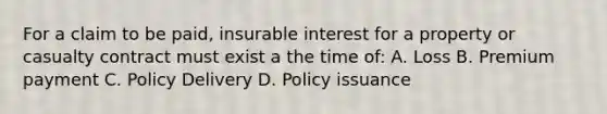 For a claim to be paid, insurable interest for a property or casualty contract must exist a the time of: A. Loss B. Premium payment C. Policy Delivery D. Policy issuance