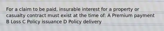 For a claim to be paid, insurable interest for a property or casualty contract must exist at the time of: A Premium payment B Loss C Policy issuance D Policy delivery