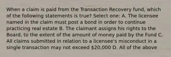 When a claim is paid from the Transaction Recovery fund, which of the following statements is true? Select one: A. The licensee named in the claim must post a bond in order to continue practicing real estate B. The claimant assigns his rights to the Board, to the extent of the amount of money paid by the Fund C. All claims submitted in relation to a licensee's misconduct in a single transaction may not exceed 20,000 D. All of the above