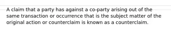 A claim that a party has against a co-party arising out of the same transaction or occurrence that is the subject matter of the original action or counterclaim is known as a counterclaim.