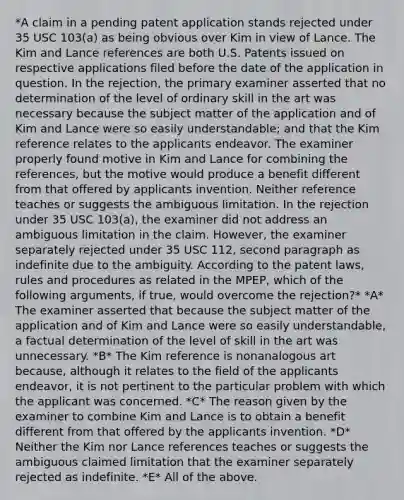 *A claim in a pending patent application stands rejected under 35 USC 103(a) as being obvious over Kim in view of Lance. The Kim and Lance references are both U.S. Patents issued on respective applications filed before the date of the application in question. In the rejection, the primary examiner asserted that no determination of the level of ordinary skill in the art was necessary because the subject matter of the application and of Kim and Lance were so easily understandable; and that the Kim reference relates to the applicants endeavor. The examiner properly found motive in Kim and Lance for combining the references, but the motive would produce a benefit different from that offered by applicants invention. Neither reference teaches or suggests the ambiguous limitation. In the rejection under 35 USC 103(a), the examiner did not address an ambiguous limitation in the claim. However, the examiner separately rejected under 35 USC 112, second paragraph as indefinite due to the ambiguity. According to the patent laws, rules and procedures as related in the MPEP, which of the following arguments, if true, would overcome the rejection?* *A* The examiner asserted that because the subject matter of the application and of Kim and Lance were so easily understandable, a factual determination of the level of skill in the art was unnecessary. *B* The Kim reference is nonanalogous art because, although it relates to the field of the applicants endeavor, it is not pertinent to the particular problem with which the applicant was concerned. *C* The reason given by the examiner to combine Kim and Lance is to obtain a benefit different from that offered by the applicants invention. *D* Neither the Kim nor Lance references teaches or suggests the ambiguous claimed limitation that the examiner separately rejected as indefinite. *E* All of the above.