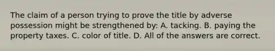 The claim of a person trying to prove the title by adverse possession might be strengthened by: A. tacking. B. paying the property taxes. C. color of title. D. All of the answers are correct.