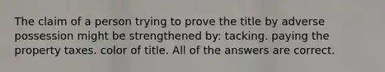 The claim of a person trying to prove the title by adverse possession might be strengthened by: tacking. paying the property taxes. color of title. All of the answers are correct.