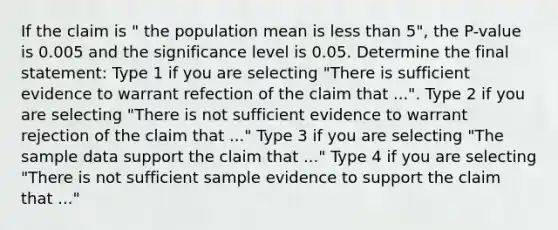 If the claim is " the population mean is less than 5", the P-value is 0.005 and the significance level is 0.05. Determine the final statement: Type 1 if you are selecting "There is sufficient evidence to warrant refection of the claim that ...". Type 2 if you are selecting "There is not sufficient evidence to warrant rejection of the claim that ..." Type 3 if you are selecting "The sample data support the claim that ..." Type 4 if you are selecting "There is not sufficient sample evidence to support the claim that ..."