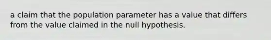 a claim that the population parameter has a value that differs from the value claimed in the null hypothesis.