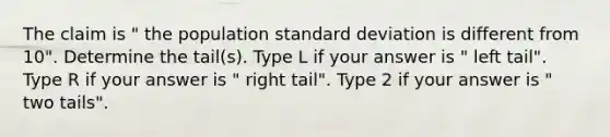 The claim is " the population <a href='https://www.questionai.com/knowledge/kqGUr1Cldy-standard-deviation' class='anchor-knowledge'>standard deviation</a> is different from 10". Determine the tail(s). Type L if your answer is " left tail". Type R if your answer is " right tail". Type 2 if your answer is " two tails".