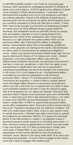 CLAIM PRECLUSION Costello v US: P lied on citizenship app. Previous claim dismissed bc wiretapping tainted D's affidavit of good cause and evidence. SCOTUS agrees since affidavit of good cause needed to initiate denaturalization. P said prior case dismissed with prejudice since not in 41b exceptions and didn't say without prejudice. Failure to file affidavit of good cause is dismissing for lack for jurisdiction so within 41b exceptions since just condition precedent to filing suit (like box to check).. P here didn't have to go through inconvenience of preparing to litigate on merits since not filing affidavit of good cause called for dismissal. 41b exceptions based on plaintiff's failure to comply with precondition requisite to Court's going forward to to determine the merits of the substantive claim -Must have decision on a right between the parties before there can be preclusive effect -Not if dismissed for defect in pleadings, parties, misconception about form of proceeding, jurisdiction issues, other grounds not relating to the merits -41b dismissals on merits since D inconvenience by preparing to litigate on merits --Other non-named mechanisms follow same logic (ex sua sponte dismissal for failure of P to follow court order) --Default judgments, summary judgments, JMOLs may preclude -SMJ/personal jurisdiction dismissals not preclusive since haven't had day in court yet -Jurisdiction is term that can apply to any prerequisites to adjudication that can't be re-examined in subsequent proceedings and has to be brought into controversy in OG action if it's to be litigated at all --If jurisdictional defect uncurable by occurrences subsequent to OG dismissal, preclusive effect --Dozier: P's suit dismissed for amount in controversy w/o prejudice. P couldn't refile in another federal court and allege higher amount in controversy since fed juris defect can't be cured here (vs in Costello) but can refile in state court threshold needed to be met in order for statute to apply (like # of employees for civil rights act) Semtek: Dismissal with prejudice doesn't always mean preclusion (just can't renew/refile claim in same fed court that it was dismissed from)=> can refile in state court (SCOTUS narrow interpretation of FRCP 41 so it doesn't violate REA) -If FRCP 41 specificified preclusive effect, would affect substantive rights -Preclusion is fed common law for fed courts -Prejudice=necessary but not sufficient condition -Full faith and credit clause means other courts in your system need to uphold preclusion + Semtek says state courts have to uphold fed judgments on preclusion FRCP 41: P's request for dismissal before D has filed answer or motion = no prejudice unless P dismissed previous action based on or including same claim => then, dismissal counts as adjudication on merits (can also make P pay cost of prev suit) -If P fails to prosecute or comply with court order or follow FRCP, D can move to dismiss => adjudication on the merits UNLESS for lack of jurisdiction, improper venue, failure to join party under Rule 19 or court says dismissed w/o prejudice --D hasn't had to engage on the merits since don't need to engage with evidence yet