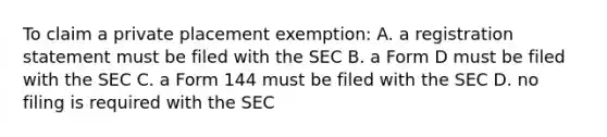 To claim a private placement exemption: A. a registration statement must be filed with the SEC B. a Form D must be filed with the SEC C. a Form 144 must be filed with the SEC D. no filing is required with the SEC