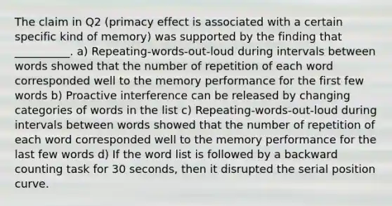 The claim in Q2 (primacy effect is associated with a certain specific kind of memory) was supported by the finding that __________. a) Repeating-words-out-loud during intervals between words showed that the number of repetition of each word corresponded well to the memory performance for the first few words b) Proactive interference can be released by changing categories of words in the list c) Repeating-words-out-loud during intervals between words showed that the number of repetition of each word corresponded well to the memory performance for the last few words d) If the word list is followed by a backward counting task for 30 seconds, then it disrupted the serial position curve.