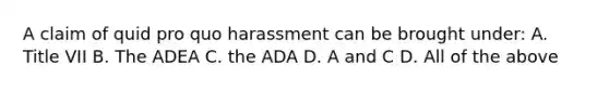 A claim of quid pro quo harassment can be brought under: A. Title VII B. The ADEA C. the ADA D. A and C D. All of the above