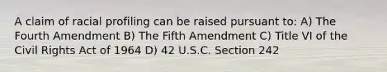 A claim of racial profiling can be raised pursuant to: A) The Fourth Amendment B) The Fifth Amendment C) Title VI of the Civil Rights Act of 1964 D) 42 U.S.C. Section 242