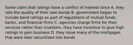 Some claim that ratings have a conflict of interest since A. they rate the quality of their own bonds B. government began to include bond ratings as part of regulations of mutual funds, banks, and financial firms C. agencies charge firms for their services rather than investors, they have incentive to give high ratings to gain business D. they issue many of the mortgages that were later securitized into bonds