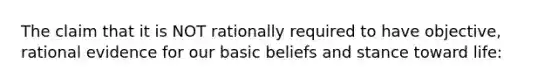 The claim that it is NOT rationally required to have objective, rational evidence for our basic beliefs and stance toward life: