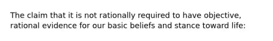 The claim that it is not rationally required to have objective, rational evidence for our basic beliefs and stance toward life: