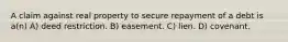 A claim against real property to secure repayment of a debt is a(n) A) deed restriction. B) easement. C) lien. D) covenant.