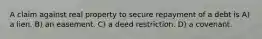 A claim against real property to secure repayment of a debt is A) a lien. B) an easement. C) a deed restriction. D) a covenant.