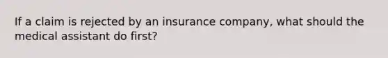 If a claim is rejected by an insurance company, what should the medical assistant do first?