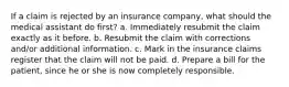 If a claim is rejected by an insurance company, what should the medical assistant do first? a. Immediately resubmit the claim exactly as it before. b. Resubmit the claim with corrections and/or additional information. c. Mark in the insurance claims register that the claim will not be paid. d. Prepare a bill for the patient, since he or she is now completely responsible.