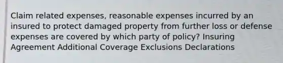 Claim related expenses, reasonable expenses incurred by an insured to protect damaged property from further loss or defense expenses are covered by which party of policy? Insuring Agreement Additional Coverage Exclusions Declarations