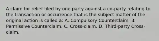 A claim for relief filed by one party against a co-party relating to the transaction or occurrence that is the subject matter of the original action is called a: A. Compulsory Counterclaim. B. Permissive Counterclaim. C. Cross-claim. D. Third-party Cross-claim.