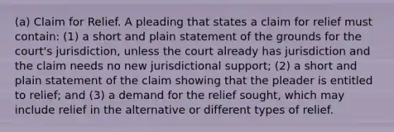 (a) Claim for Relief. A pleading that states a claim for relief must contain: (1) a short and plain statement of the grounds for the court's jurisdiction, unless the court already has jurisdiction and the claim needs no new jurisdictional support; (2) a short and plain statement of the claim showing that the pleader is entitled to relief; and (3) a demand for the relief sought, which may include relief in the alternative or different types of relief.