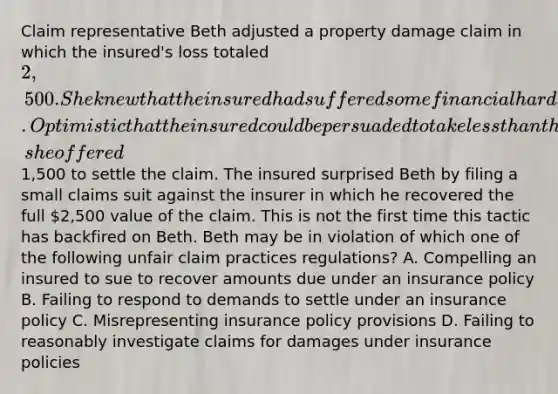 Claim representative Beth adjusted a property damage claim in which the insured's loss totaled 2,500. She knew that the insured had suffered some financial hardships and was eager to receive some cash as soon as possible. Optimistic that the insured could be persuaded to take less than the full value of the claim if a draft was delivered right away, she offered1,500 to settle the claim. The insured surprised Beth by filing a small claims suit against the insurer in which he recovered the full 2,500 value of the claim. This is not the first time this tactic has backfired on Beth. Beth may be in violation of which one of the following unfair claim practices regulations? A. Compelling an insured to sue to recover amounts due under an insurance policy B. Failing to respond to demands to settle under an insurance policy C. Misrepresenting insurance policy provisions D. Failing to reasonably investigate claims for damages under insurance policies