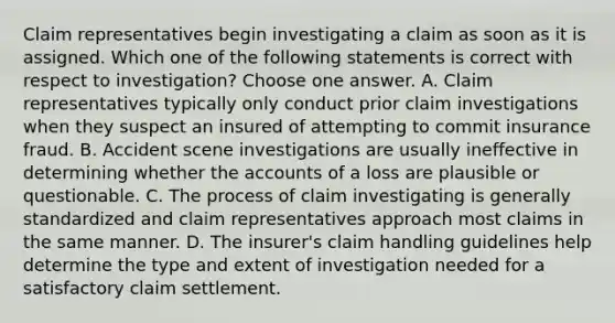 Claim representatives begin investigating a claim as soon as it is assigned. Which one of the following statements is correct with respect to investigation? Choose one answer. A. Claim representatives typically only conduct prior claim investigations when they suspect an insured of attempting to commit insurance fraud. B. Accident scene investigations are usually ineffective in determining whether the accounts of a loss are plausible or questionable. C. The process of claim investigating is generally standardized and claim representatives approach most claims in the same manner. D. The insurer's claim handling guidelines help determine the type and extent of investigation needed for a satisfactory claim settlement.