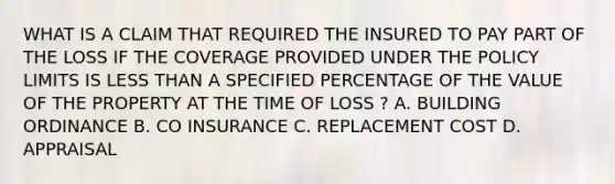 WHAT IS A CLAIM THAT REQUIRED THE INSURED TO PAY PART OF THE LOSS IF THE COVERAGE PROVIDED UNDER THE POLICY LIMITS IS LESS THAN A SPECIFIED PERCENTAGE OF THE VALUE OF THE PROPERTY AT THE TIME OF LOSS ? A. BUILDING ORDINANCE B. CO INSURANCE C. REPLACEMENT COST D. APPRAISAL