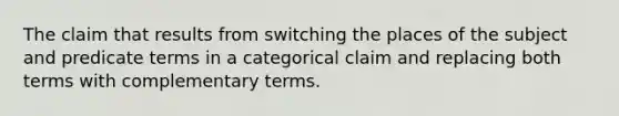 The claim that results from switching the places of the subject and predicate terms in a categorical claim and replacing both terms with complementary terms.