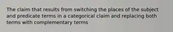 The claim that results from switching the places of the subject and predicate terms in a categorical claim and replacing both terms with complementary terms