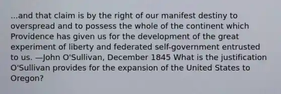 ...and that claim is by the right of our manifest destiny to overspread and to possess the whole of the continent which Providence has given us for the development of the great experiment of liberty and federated self-government entrusted to us. —John O'Sullivan, December 1845 What is the justification O'Sullivan provides for the expansion of the United States to Oregon?