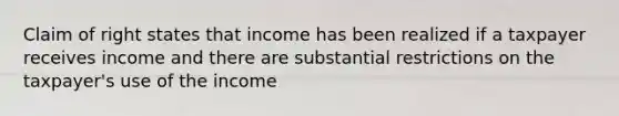 Claim of right states that income has been realized if a taxpayer receives income and there are substantial restrictions on the taxpayer's use of the income