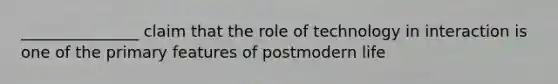 _______________ claim that the role of technology in interaction is one of the primary features of postmodern life