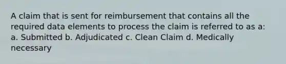 A claim that is sent for reimbursement that contains all the required data elements to process the claim is referred to as a: a. Submitted b. Adjudicated c. Clean Claim d. Medically necessary