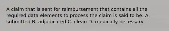 A claim that is sent for reimbursement that contains all the required data elements to process the claim is said to be: A. submitted B. adjudicated C. clean D. medically necessary