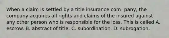 When a claim is settled by a title insurance com- pany, the company acquires all rights and claims of the insured against any other person who is responsible for the loss. This is called A. escrow. B. abstract of title. C. subordination. D. subrogation.