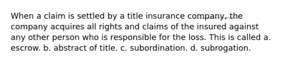 When a claim is settled by a title insurance company, the company acquires all rights and claims of the insured against any other person who is responsible for the loss. This is called a. escrow. b. abstract of title. c. subordination. d. subrogation.