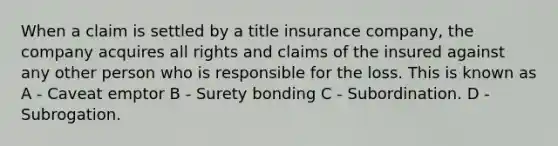 When a claim is settled by a title insurance company, the company acquires all rights and claims of the insured against any other person who is responsible for the loss. This is known as A - Caveat emptor B - Surety bonding C - Subordination. D - Subrogation.