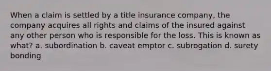 When a claim is settled by a title insurance company, the company acquires all rights and claims of the insured against any other person who is responsible for the loss. This is known as what? a. subordination b. caveat emptor c. subrogation d. surety bonding