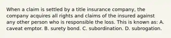 When a claim is settled by a title insurance company, the company acquires all rights and claims of the insured against any other person who is responsible the loss. This is known as: A. caveat emptor. B. surety bond. C. subordination. D. subrogation.