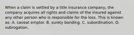 When a claim is settled by a title insurance company, the company acquires all rights and claims of the insured against any other person who is responsible for the loss. This is known as: A. caveat emptor. B. surety bonding. C. subordination. D. subrogation.