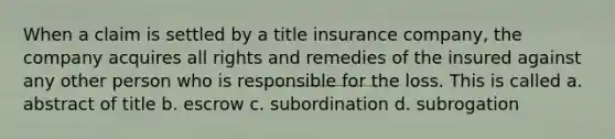 When a claim is settled by a title insurance company, the company acquires all rights and remedies of the insured against any other person who is responsible for the loss. This is called a. abstract of title b. escrow c. subordination d. subrogation