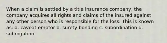 When a claim is settled by a title insurance company, the company acquires all rights and claims of the insured against any other person who is responsible for the loss. This is known as: a. caveat emptor b. surety bonding c. subordination d. subrogation